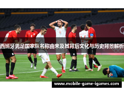 西班牙男足国家队名称由来及其背后文化与历史背景解析 西班牙男足国家队名称由来及其背后文化与历史背景解析