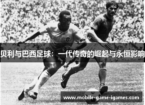 贝利与巴西足球:一代传奇的崛起与永恒影响 贝利与巴西足球:一代传奇的崛起与永恒影响