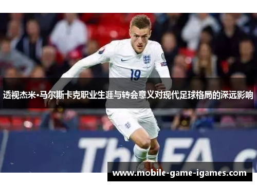透视杰米·马尔斯卡克职业生涯与转会意义对现代足球格局的深远影响
