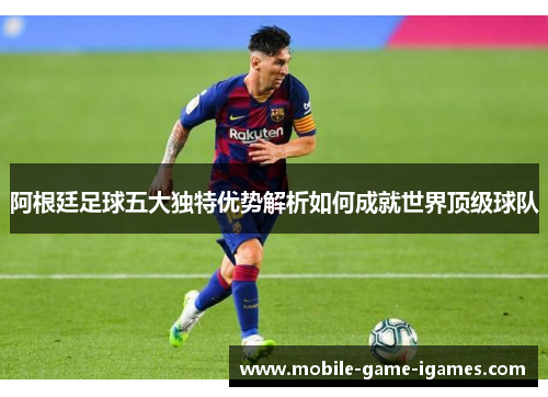 阿根廷足球五大独特优势解析如何成就世界顶级球队