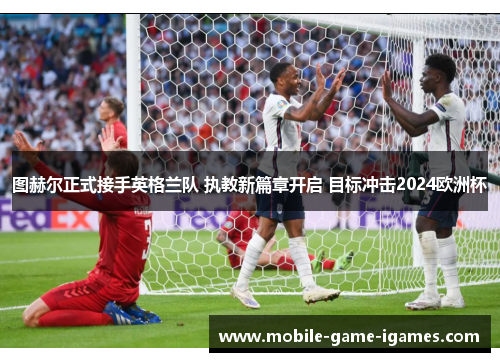图赫尔正式接手英格兰队 执教新篇章开启 目标冲击2024欧洲杯