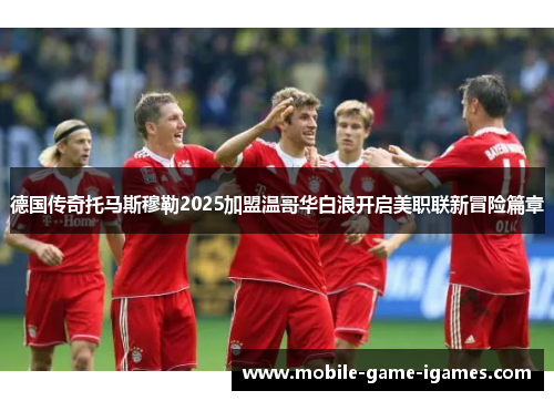 德国传奇托马斯穆勒2025加盟温哥华白浪开启美职联新冒险篇章