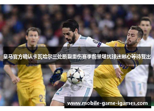 皇马官方确认卡瓦哈尔三处断裂重伤赛季前景堪忧球迷揪心等待复出