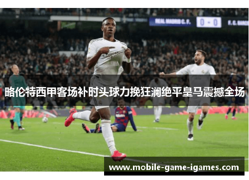 略伦特西甲客场补时头球力挽狂澜绝平皇马震撼全场 略伦特西甲客场补时头球力挽狂澜绝平皇马震撼全场