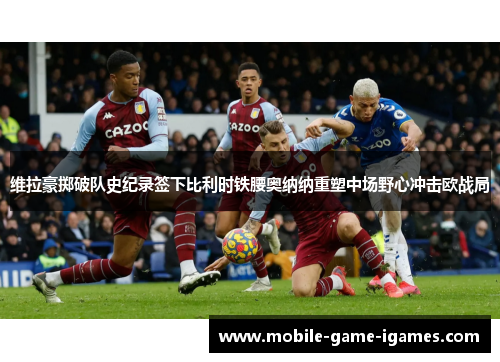 维拉豪掷破队史纪录签下比利时铁腰奥纳纳重塑中场野心冲击欧战局