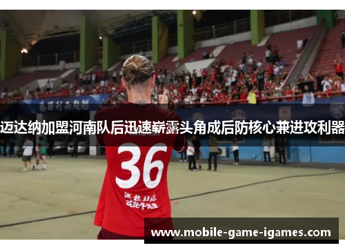 迈达纳加盟河南队后迅速崭露头角成后防核心兼进攻利器