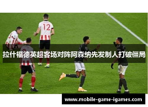 拉什福德英超客场对阵阿森纳先发制人打破僵局 拉什福德英超客场对阵阿森纳先发制人打破僵局