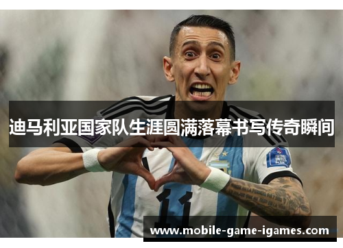 迪马利亚国家队生涯圆满落幕书写传奇瞬间 迪马利亚国家队生涯圆满落幕书写传奇瞬间