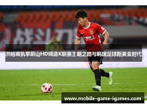 洪明甫执掌蔚山HD缔造K联赛王朝之路与韩国足球新黄金时代 洪明甫执掌蔚山HD缔造K联赛王朝之路与韩国足球新黄金时代